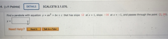 4. 1-/1 Points) DETAILS SCALCET8 3.1.070. Find a parabola with equation y = ax + bx + c that has slope 12 at x = 1, slope -16