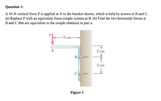 Question 1: A 45-N vertical force P is applied at A to the bracket shown, which is held by screws at B and C (a) Replace P with an equivalent force-couple system at B. (b) Find the two horizontal forces at B and C that are equivalent to the couple obtained in part a. 2 cm 3 cm Figure 1