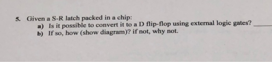5. Given a S-R latch packed in a chip: a) Is it possible to convert it to a D flip-flop using external logic gates? b) If so,
