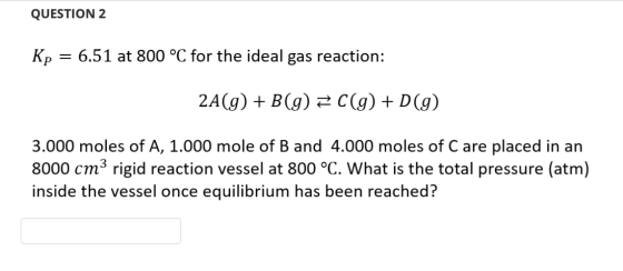 QUESTION 2 Kp = 6.51 at 800 °C for the ideal gas reaction: 2A(g) + B(g) 2 C(g) + D(9) 3.000 moles of A, 1.000 mole of B and 4