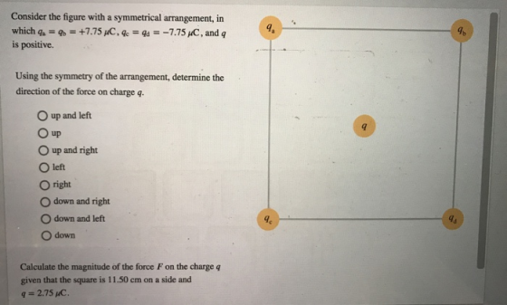 Consider the figure with a symmetrical arrangement, in which q-9+7.75 pC, ge-a--7.75 C, and q is positive. Using the symmetry of the arrangement, determine the direction of the force on charge q. O up and left O up O up and right O left O right O down and right O down and left O down 9 4d Calculate the magnitude of the force F on the charge q given that the square is 11.50 cm on a side and