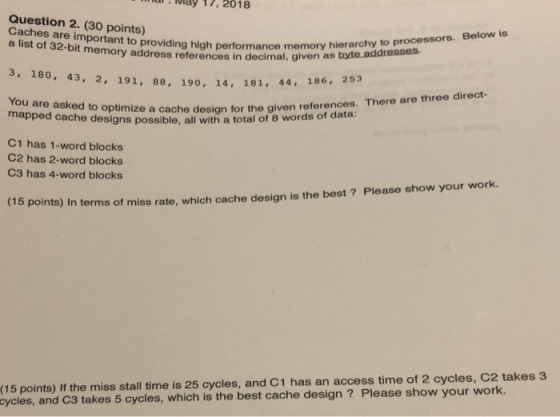 ui May 17, 2018 Question 2. (30 points) Caches are important to a list of 32-bit memory address references in Below is providing high performance memory hierarchy to processors. decimal, given as byte addresses 3, 180, 43, 2, 191, 88, 190, 14, 181, 4 44, 186 . 253 You are asked to optimize a cache design for the g mapped cache designs possible, all wit iven references. There are three direct- h a total of 8 words of data: C1 has 1-word blocks C2 has 2-word blocks C3 has 4-word blocks 15 points) In terms of miss rate, which cache design is the best ? Please show your work. (15 points) If the miss stall time is 25 cycles, and C1 has an access time of 2 cycles, C2 takes 3 and C3 takes 5 cycles, which is the best cache design? Please show your work. cycles,