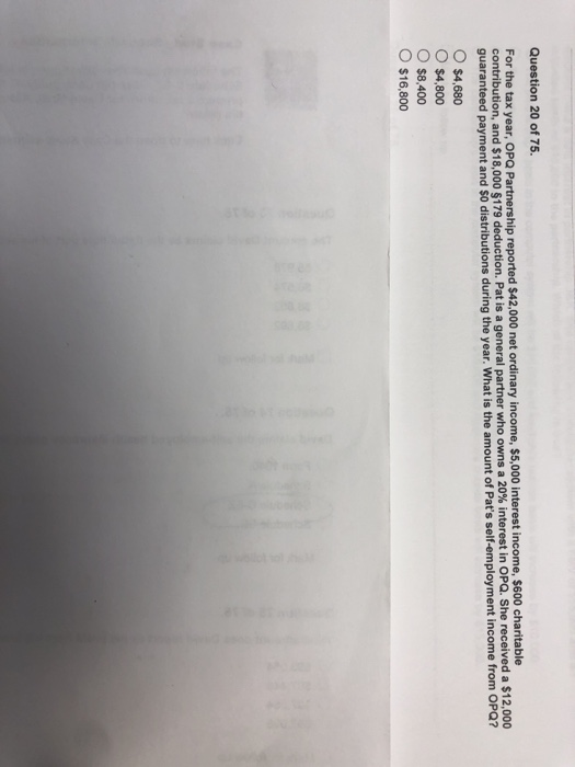 Question 20 of 75. For the tax year, OPQ Partnership reported $42,000 net ordinary income, $5,000 interest income, $600 charitable contribution, and $18,000 $179 deduction. Pat is a general partner who guaranteed payment and S0 distributions during the year. What is the amount of Pats self-employment income from owns a 20% interest in OPQ. She received a $12,000 OPQ? $4,680 O $4,800 O $8,400 o $16,800