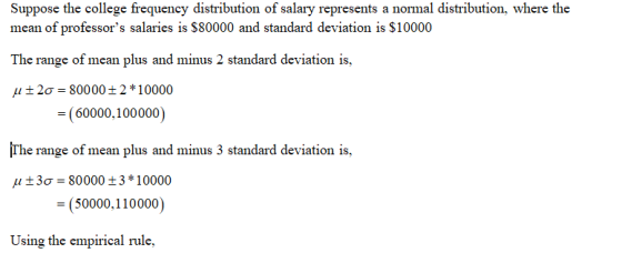 Suppose the college frequency distribution of salary represents a normal distribution, where the mean of professors salaries is $80000 and standard deviation is $10000 The range of mean plus and minus 2 standard deviation is, μ 2σ-80000 2 * 10000 60000.100000) ¡The range of mean plus and minus 3 standard deviation is. μ ± 3σ 80000 ± 3 * 10000 (5000,110000) Using the empirical rule,