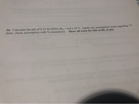 26. Calculate the pH of 0.25 M HNO2 (K. = 4.0 x 10). Justify any assumptions made regarding (hint: check assumption with % io
