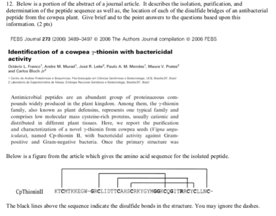 12. Below is a portion of the abstract of a journal article. It describes the isolation, purification, and determination of the peptide sequence as well as, the location of each of the disulfide bridges of an antibacterial peptide from the cowpea plant. Give brief and to the point answers to the questions based upon this information. (2 pts) FEBS Joumal 273 (2006) 3489-3497 2006 The Authors Journal compilation2006 FEBS Identification of a cowpea y-thionin with bactericidal activity Octávio L. Franco, Andre M. Murad, José R. Leite?,Paulo A M. Mendes, Maura V. Prates and Carlos Bloch Jr Laboratorio de Espectrometria de Massa Embrape Recursos Geneticos e Botecnologie Brsla FB Antimicrobial peptides are an abundant group of proteinaceous com- pounds widely produced in the plant kingdom. Among them, the y-thionin family, also known as plant defensins, represents one typical family and comprises low molecular mass cysteine-rich proteins, usually cationic and distributed in different plant tissues. Here, we report the purification and characterization of a novel γ-thionin from cowpea seeds (Vigna angu- culata), named Cp-thionin II, with bactericidal activity against Gram- positive and Gram-negative bacteria. Once the primary structure was Below is a figure from the article which gives the amino acid sequence for the isolated peptide. CpThioninTCMTKKEGW-GRCLIDTTCAHSCRKYGYMGGKCQGITRRCYCLLNC The black lines above the sequence indicate the disulfide bonds in the structure. You may ignore the dashes.