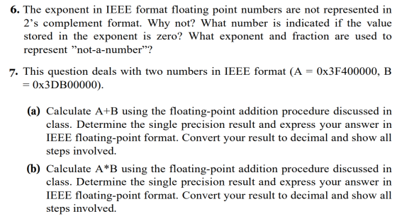 6. The exponent in IEEE format floating point numbers are not represented in 2s complement format. Why not? What number is indicated if the value stored in the exponent is zero? What exponent and fraction are used to represent not-a-number? 7. This question deals with two numbers in IEEE format (A - 0x3F400000, B 0x3DB00000 (a) Calculate A+B using the floating-point addition procedure discussed in class. Determine the single precision result and express your answer in IEEE floating-point format. Convert your result to decimal and show all steps involved, (b) Calculate A*B using the floating-point addition procedure discussed in class. Determine the single precision result and express your answer in IEEE floating-point format. Convert your result to decimal and show all steps involved,