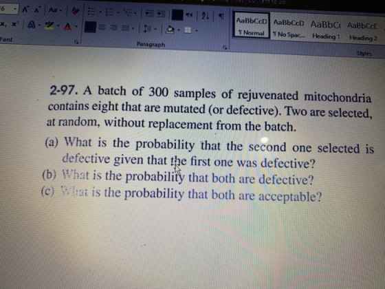 Normal No Spac HeadingHeading 2 Font Paragraph Styles 2-97. A batch of 300 samples of rejuvenated mitochondria contains eight that are mutated (or defective). Two are selected, at random, without replacement from the batch. (a) What is the probability that the second one selected is defective given that the first one was defective? (b) What is the probability that both are defective? (c) Wltat is the probability that both are acceptable?