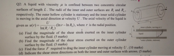 Q2: A liquid with viscosity μ is confined between two concentric circular surfaces of length L. The radii of the inner and outer surfaces are R, and respectively. The outer hollow cylinder is stationary and the inner solid cylinder is moving in the axial direction at velocity U . The axial velocity of the liquid is given as u(r)- Ro, R (In r- In Ro), where r is the radial position. In(R, / R) ener cylinder, moving u (a) Find the magnitude of the shear stress exerted on the inner cylinder laquid surface by the fluid. (5 marks) (b) Find the magnitude of the shear stress exerted on the outer cylinder outer cylinder, stationary surface by the fluid. (5 marks) (c) Find the force F required to drag the inner cylinder moving at velocity U.(10 marks) (d) Indicate the shear stress directions on both the inner and outer surfaces with arrows. (5 marks