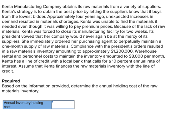 Kenta Manufacturing Company obtains its raw materials from a variety of suppliers. Kentas strategy is to obtain the best price by letting the suppliers know that it buys from the lowest bidder. Approximately four years ago, unexpected increases in demand resulted in materials shortages. Kenta was unable to find the materials it needed even though it was willing to pay premium prices. Because of the lack of raw materials, Kenta was forced to close its manufacturing facility for two weeks. Its president vowed that her company would never again be at the mercy of its suppliers. She immediately ordered her purchasing agent to perpetually maintain a one-month supply of raw materials. Compliance with the presidents orders resulted in a raw materials inventory amounting to approximately $1,200,000. Warehouse rental and personnel costs to maintain the inventory amounted to $8,000 per month. Kenta has a line of credit with a local bank that calls for a 10 percent annual rate of interest. Assume that Kenta finances the raw materials inventory with the line of credit. Required Based on the information provided, determine the annual holding cost of the raw materials inventory. Annual inventory holding cost