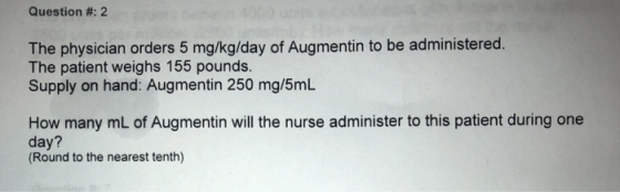 Question #: 2 The physician orders 5 mg/kg/day of Augmentin to be administered. The patient weighs 155 pounds. Supply on hand: Augmentin 250 mg/5mL How many mL of Augmentin will the nurse administer to this patient during one day? Round to the nearest tenth)