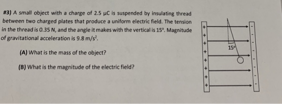 #3) A small object with a charge of 2.5 C is suspended by insulating thread between two charged plates that produce a uniform electric field. The tension in the thread is 0.35 N, and the angle it makes with the vertical is 15o. Magnitude of gravitational acceleration is 9.8 m/s. 15 (A) What is the mass of the object? (B) what is the magnitude of the electric field?