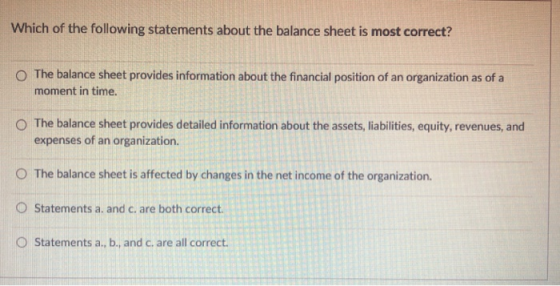 Which of the following statements about the balance sheet is most correct? O The balance sheet provides information about the financial position of an organization as of a moment in time. O The balance sheet provides detailed information about the assets, liabilities, equity, revenues, and expenses of an organization. O The balance sheet is affected by changes in the net income of the organization. O Statements a. and c. are both correct. O Statements a, b, and c. are all correct.