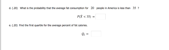 d. (.20) What is the probability that the average fat consumption for 20 people in America is less than 35? P(X < 35) - e. (.20) Find the first quartile for the average percent of fat calories.