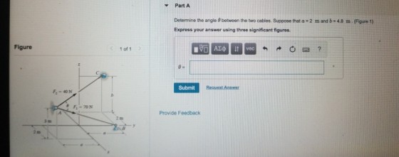 Part A Determine the angle 8 between the two cables. Suppose that a 2 m and b 4.8 m. (Figure 1) Express your answer using three significant figures. Figure < 1 of 1 > Submit Request Ans F 40N Provide Feedback 3 tm