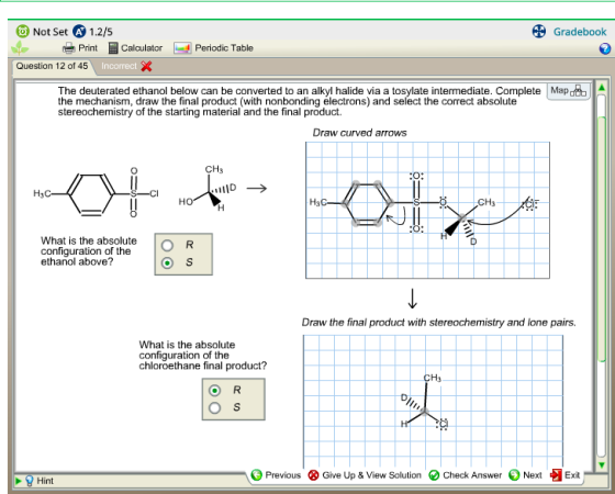 Not Set A 1.2/5 Gradebook Print Calculator Periadic Table Question 12 of 45 The deuterated ethanol below can be converted to an alkyl halide via a tosylate intermediate. Complete Mapo the mechanism, draw the final product (with nonbonding electrons) and select the correct absolute stereochemistry of the starting material and the final product. Draw curved arrows CH3 CH3 What is the absolute configuration of the ethanol above? Draw the final product with stereochemistry and lone pairs. What is the absolute configuration of the chloroethane final product? H3 Previous ⓧ Give Up & View Solution e Check Answer Next Exit Hint