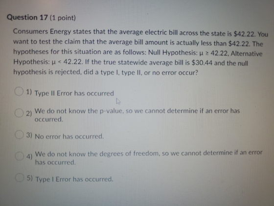 Question 17 (1 point) Consumers Energy states that the average electric bill across the state is $42.22. You want to test the