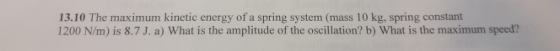 13.10 The maximum kinetic energy of a spring system (mass 10 kg, spring constant 1200 N/m) is 8.7 J. a) What is the amplitude of the oscillation? b) What is the maximum speed?