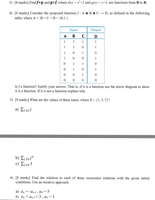 3) [8 marks] Find fog and go f, where fx) -x+2 and glx) x+3, are functions from R to R. 4) [9 marks] Consider the proposed function,f: A x B x C ? D, as defined in the following table, where A B-C-D 0,1 Input Output ABC? D 1 0I 1 00 0 0 0 0I 0 0 Is fa function? Justify your answer. That is, if it is a function use the arrow diagram to show it is a function. If it is not a function explain why 5) [9 marks] What are the values of these sums, where S-,3,7? a) 2jesj c) 2jes1 6) [8 marks Find the solution to each of these recurrence relations with the given initial conditions. Use an iterative approach. a) a,--an-I , a,-5 a.-an-1 + 3 , a,-1 b)