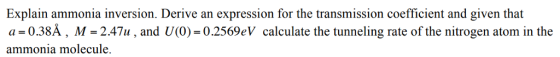 Explain ammonia inversion. Derive an expression for the transmission coefficient and given that a = 0.38?, M-24711 , and U(0)-02569 ammonia molecule eV calculate the tunneling rate of the nitrogen atom i?n the