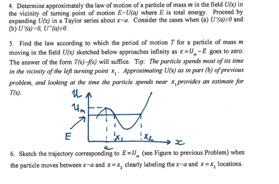 4. Determine approximately the law of motion of a particle of mass m in the field Ucx) in the vicinity of turning point of motion E-Ua) where E is total energy. Proceed by expanding U(x) in a Taylor series about x-a. Consider the cases when (a) U(a)#0 and 5. Find the law according to which the period of motion T for a particle of mass nm moving in the field sketched below approaches infinity as ε=um-E goes to zero. The answer of the form T(e)fe will suffice. Tip: The particle spends most of its time in the vicinity of the lef turning point x,. Approximating Uc) as in part (b) of previous problem, and looking at the time the particle spends near x, provides an estimate for 6. Sketch the trajectory corresponding to E=um (see Figure to previous Problem) when the particle moves between xa and x = x2 clearly labeling the x-a and x =x2 locations.