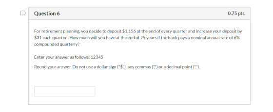 Question 6 0.75 pts For retirement planning, you decide to deposit $1,156 at the end of every quarter and increase your depos