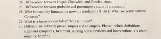 26. Differentiate between Hegar, Chadwick, and Goodell signs. 27. Differentiate between probable and presumptive signs of pregnancy 28. What is meant by Intrauterine growth retardation (IUGR)? What are some causes? Concerns? 29. What is a transcervical foley? Why is it used? signs and symptoms, treatment, nursing considerations and interventions. (A chart might be helpful)