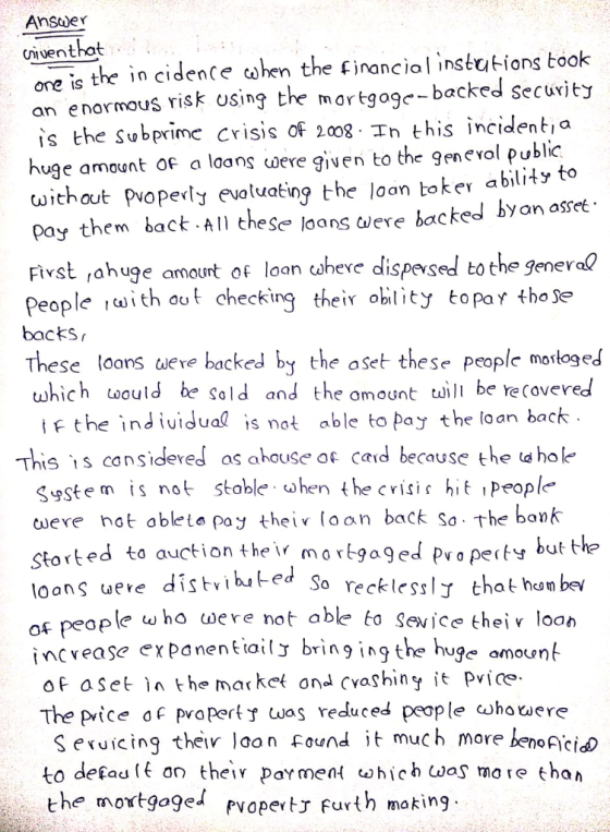 Ansder iventhat ong is the in cidence cohen the financiol instutions toolk an enormous risk osing the martgogc-backed secuwiey is the subprime crisis of 2008 In this incidenti a huge amount of a loans ωere given to the gen evol public withaut plopety evoluating the loan toker ability to pay them back A thes loans diere backed byan asset Ftrst rahuge amount of loan cuheve dispexsed to the genev al people ith out checking thei oblity topar tho ser backs These loans weve backed by the aset these people morloged which would be Sold and the amount will be re Covered F t he indtutdual is not able to pay the loan back This is consideved as ahouse ofbecuse the ahol Sstem is not stoble whene crisie hit people- uere not ableto poy theiv loan back So. the bank Storted to auction the mortgaged Pvoperty loons ueve distihted So recklessl that hon bew f people ω ho ωere not able to sevice their loan incvease expanentiailJ bring ingthuge amounb oF aset l the market ond Cvashiny it Pvice The price o pvopert was reduced people whotuer S exuicing theiv loon Found it much more beno Acid to defad lf on theiv parment ohich was more than the moxtgage pvopertJ furth ma king