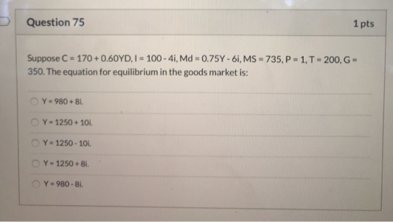 Question 75 1 pts Suppose C = 170 +0.60YD, I = 100 - 4i, Md = 0.75Y - 61, MS = 735, P-1, T = 200, G - 350. The equation for e