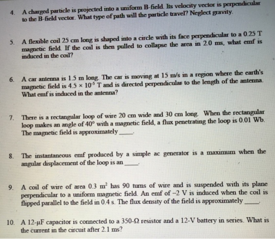 4. A charged particle is projected into a uniform B-field. Its velocity vector is perpendicular to the B-field vector. What type of path will the particle travel? Neglect gravity A flexible coil 25 cm long is shaped into a circle with its face perpendicular to a 0.25 T magnetic field. If the coil is then pulled to collapse the area in 2.0 ms, what emf is induced in the coil? 5. A car antenna is 1.5 m long. The car is moving at 15 m/s in a region where the earths magnetic field is 4.5 x 10 T and is directed perpendicular to the length of the antenna. What emf is induced in the antenna? 6. There is a rectangular loop of wire 20 cm wide and 30 cm long. When the rectangular loop makes an angle of 40 with a magnetic field, a flux penetrating the loop is 0.01 Wb The magnetic field is approximately 7. 8. The instantaneous emf produced by a simple ac generator is a maximum when the angular displacement of the loop s an 9. A coil of wire of area 0.3 m2 has 90 turns of wire and is suspended with its plane perpendicular to a uniform magnetic field. An emf of -2 V is induced when the coil is flipped parallel to the field in 0.4 s. The flux density of the field is approximately A 12-uF capacitor is connected to a 350-2 resistor and a 12-V battery in series. What is the current in the circuit after 2.1 ms? 10.