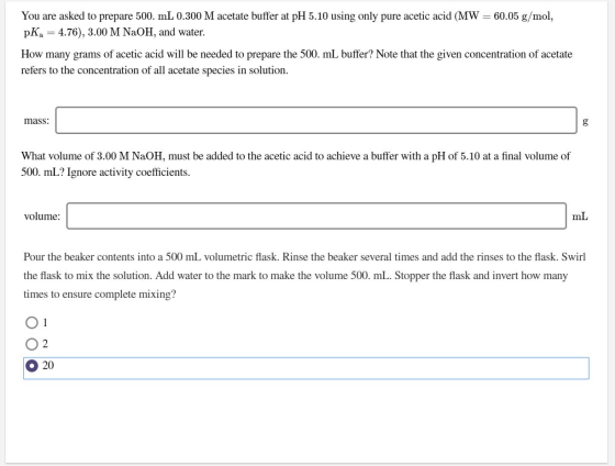 You are asked to prepare 500. mL 0.300 M acetate buffer at pH 5.10 using only pure acetic acid (MW = 60.05 g/mol, pKa = 4.76)