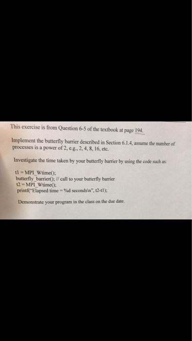 This exercise is from Question 6-5 of the textbook at page 194 Implement the butterfly barrier described in Section 6.1.4, assume the number of processes is a power of 2, e.g.2,4, 8, 16, etc. Investigate the time taken by your butterfly barrier by using the code such as: t1 = MP1wtime(); butterfly barrierO;//call to your butterfly barrier t2 MPIwtime(); printf Elapsed time %d secondsin, 12-tl); - Demonstrate your program in the class on the due date.