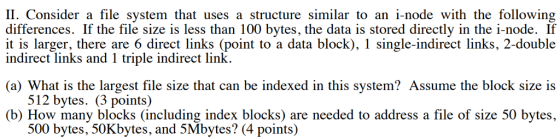 11. Consider a file system that uses a structure similar to an i-node with the following differences. If the file size is less than 100 bytes, the data is stored directly in the i-node. If it is larger, there are 6 direct links (point to a data block), 1 single-indirect links, 2-double indirect links and 1 triple indirect link. (a) What is the largest file size that can be indexed in this system? Assume the block size is 512 bytes. (3 points) (b) How many blocks (including index blocks) are needed to address a file of size 50 bytes, 500 bytes, 50Kbytes, and 5Mbytes? (4 points)