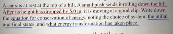 A car sits at rest at the top of a hill. A small push sends it rolling down the hill. After its height has dropped by 5.0 m,