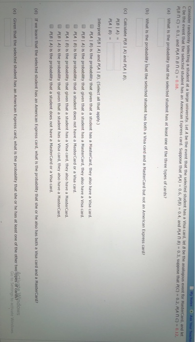 randomly selecting a student at a large university. Let A be the event that the selected student has a Visa card, let 8 be the s event for MasterCard, and let C be the event that the selected student has an American Express card. Suppose that Pe n C)-0.1, and P(A n BnC)-0.08 A)-0.6,代8)-04, and (a) What is the probability that the select ed student has at least one of the three types of cards? (b) What is the probability that the selected student has both a Visa card and a MasterCard but not an American Express card? (c) Calculate P(B | A) and P(A I B) P(BIA) Interpret A) and FA I B). (Select all that apply.) D PA | B) Is the probability that given that a student has a MasterCard, they also have a Visa card P(B I A) is the probability that given that a student has a MasterCard, they also have a Visa card. p(A β) is the probability that a student does not have a MasterCard or a Visa card. PA I B) is the probability that given that a student has a Visa card, they also have a MasterCard. D P(B I A) is the probability that given that a student has a Visa card, they also have a MasterCard P(B I A) Is the probability that a student does not have a MasterCard or a Visa card. (d) If we learn that the selected student has an American Express card, what is the probability that she or he also has both a Visa card and a MasterCard? e) Given that the selected student has an American Express card, what is the probablity that she or he has at least one of the other two tyl of ar&indows
