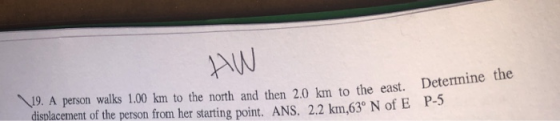AW 19. A person walks 1.00 km to the north and then 2.0 km to the east. Determine the displacement of the person from her starting point. ANS. 2.2 km,63° N of E P-