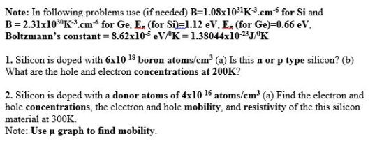 Note: In following problems use (if needed) B=1.08x1031K3.cm-6 for Si and B = 2.31x1030K3cm for Ge. Eg (for Si): 1.12 eV, Eg (for Ge)-0.66 eV Boltzmanns constant = 8.62x10-5 eW0K 1.38044x10-23J/0K 1. Silicon is doped with 6x10 18 boron atoms/cm3 (a) Is this n or p type silicon? (b) What are the hole and electron concentrations at 200K? 2. Silicon is doped with a donor atoms of 4x10 16 atoms/cm3 (a) Find the electron and hole concentrations, the electron and hole mobility, and resistivity of the this silicon material at 300K! Note: Use μ graph to find mobility.