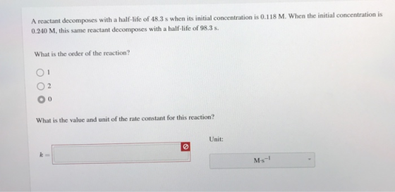 A reactant decomposes with a half-life of 48.3 s when its initial concentration is 0.118 M. When the initial concentration is
