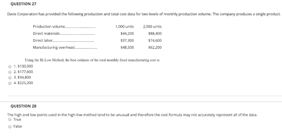 QUESTION 27 Davis Corporation has provided the following production and total cost data for two levels of monthly production volume. The company produces a single product. Direct materials Direct labor Manufacturing overhea.. 1,000 units $44,200 $37,300 $48,500 2,000 units $88,400 $74,600 $62,200 Using the Hi-Low Method, the best estimate of the total monthly fixed manufacturing cost is: o 1. $130,000 O 2. $177,600 3.$34,800 4. $225,200 QUESTION 28 The high and low points used in the high-low method tend to be unusual and therefore the cost formula may not accurately represent all of the data True O False