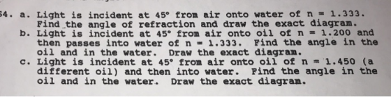 34. a. Light is incident at 45° from air onto water of n = 1.333. Find the angle of refraction and draw the exact diagram. b. Light is incident at 45° from air onto oil of n-1.200 and then passes into water of n1.333. Find the angle in the oil and in the water. Draw the exact diagram. c. Light is incident at 45° from air onto oil of n1.450 (a different oil) and then into water. Find the angle in the oil and in the water. Draw the exact diagram.