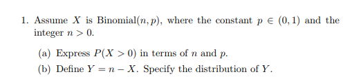 1. Assume X is Binomial (n, p), where the constant p (0,1) and the integer n > 0. (a) Express PX > 0) in terms of n and p (b) Define Y = n-X. Specify the distribution of Y.