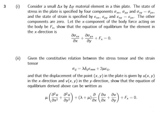 3 ) Consider a small Ax by Ay material element in a thin plate. The state of stress in the plate is specified by four components ơxx, Ơyy and Ơxy-o,r, and the state of strain is specified by Exx. Eyy and Exy Eyx. The other components are zero. Let the x-component of the body force acting on the body be Fx, show that the equation of equilibrium for the element in the x-direction is (ii) Given the constitutive relation between the stress tensor and the strain tensor and that the displacement of the point (x, y) in the plate is given by u(x, y) in the x-direction and v(x, y) in the y-direction, show that the equation of equilibrium derived above can be written as