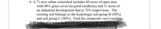 6. A 71-acre urban watershed includes 60 acres of open area with 80% grass cover (in good condition) and i l acres of an industrial development that is 72% impervious. The existing soil belongs to the hydrologic soil group B (50%) and soil group C (50%). Find the composite curve number. orm ha ven