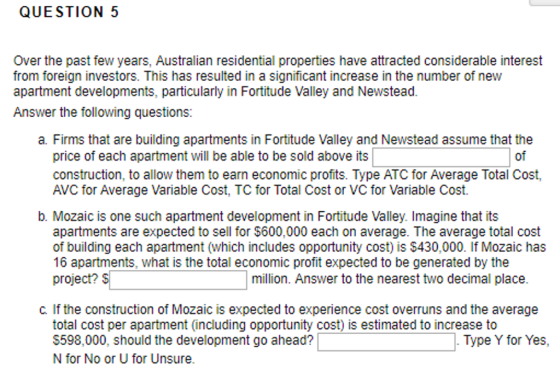 QUESTION 5 Over the past few years, Australian residential properties have attracted considerable interest from foreign investors. This has resulted in a significant increase in the number of new apartment developments, particularly in Fortitude Valley and Newstead. Answer the following questions: a. Firms that are building apartments in Fortitude Valley and Newstead assume that the of price of each apartment will be able to be sold above its construction, to allow them to earn economic profits. Type ATC for Average Total Cost, AVC for Average Variable Cost, TC for Total Cost or VC for Variable Cost. b. Mozaic is one such apartment development in Fortitude Valley. Imagine that its apartments are expected to sell for $600,000 each on average. The average total cost of building each apartment (which includes opportunity cost) is $430,000. If Mozaic has 16 apartments, what is the total economic profit expected to be generated by the project? million. Answer to the nearest two decimal place. C. If the construction of Mozaic is expected to experience cost overruns and the average total cost per apartment (including opportunity cost) is estimated to increase to S598,000, should the development go ahead? N for No or U for Unsure. Type Y for Yes,