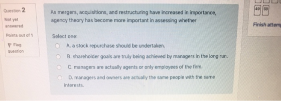 Question 2 49 50 As mergers, acquisitions, and restructuring have increased in importance agency theory has become more important in assessing whether Not yet answered Points out of 1 Finish attem Select one: Flag question O A. a stock repurchase should be undertaken. B. Shareholder goals are truly being achieved by managers in the long run. O C. managers are actually agents or only employees of the firm. O D. managers and owners are actually the same people with the same interests