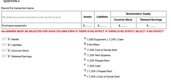 QUESTION 4 Record the transaction below Shareholders Equity The following events took place in the month of April AssetsLiabilities Common Stock Retained Earnings Purchased equipmen AN ANSWER MUST BE SELECTED FOR EACH COLUMN EVEN IF THERE IS NO EFFECT. IF THERE IS NO EFFECT, SELECT O NO EFFECT. Assets -Liabilities - Common Stock 7,200 Equipment; (7,200) Cash B. 0 No Effect 7,200 Cost of Goods Sold 7,200 Rent Expense 7,200 Prepaid Rent 7,200 Cash (7,200 ) Prepaid Rent (7,200 ) Cost of Goods Sold Retained Earnings