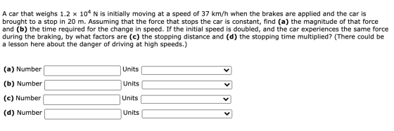 A car that weighs 1.2 x 104 N is initially moving at a speed of 37 km/h when the brakes are applied and the car is brought to