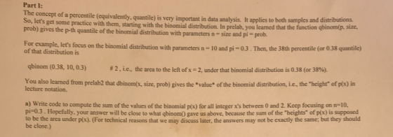 Part I: Ene concept of a percentile (equivalently, quantile) is very important in data analysis. It applies to both samples and distributions. So, lets get some wi practice with them, starting with the binomial distribution. In prelab, you learned that the function gbinom(p. size prob) gives the p-th quantile of the binomial distribution with parameters n - size and pi prob. tocus on the binomial distribution with parameters n-10 and pi-0.3.Then, the 38th percentile (or 0.38 quantile) of that distribution is qbinom (0.38, 10, 0.3) # 2 , le , the area to the left of x-2, under that binomi I dist bution is 0.38 (or 38%). height of p x) in You also learned from prelah2 that dbinom x, sze prob) gives the *value* of the binomial distribution, i e lecture notation. the a) Write code to compute the sum of the values of the binomial pl(x) for all integer xs between 0 and 2. Keep focusing on n-10, pi-0.3. Hopefully, your answer will be close to what qbinomO gave us above, because the sum of the heights of p(x) is supposed to be the area under p(x). (For technical reasons that we may discuss later, the answers may not be exactly the same; but they should be close.)