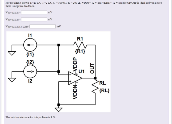 For the circuit shown 11-20 μΑ, 12-2 μ A, R,-5000 Ω. RL-200 Ω, VDDP-12 V and VDDN-12 V and the OPAMP is ideal and you notice there is negative feedback. VoUT due to I1 mV OUT due to I,- mV VoUT due to both I1 and 12 mV R1 (121 12 RL (RL) The relative tolerance for this problem is 1 %.