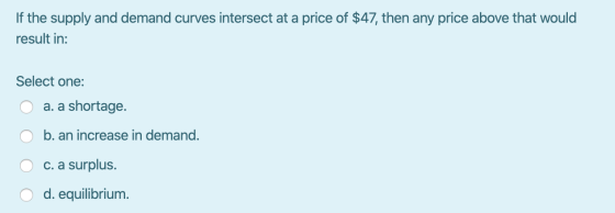 If the supply and demand curves intersect at a price of $47, then any price above that would result in: Select one: O O a. a